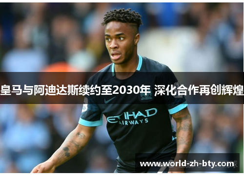皇马与阿迪达斯续约至2030年 深化合作再创辉煌 皇马与阿迪达斯续约至2030年 深化合作再创辉煌